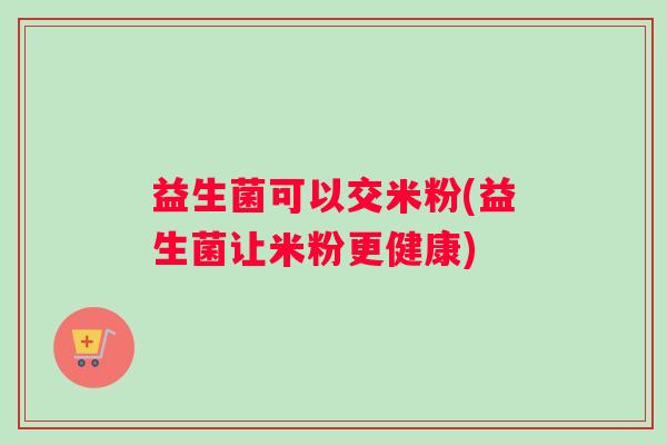 益生菌可以交米粉(益生菌让米粉更健康) 益生菌可以交米粉(益生菌让米粉更健康)