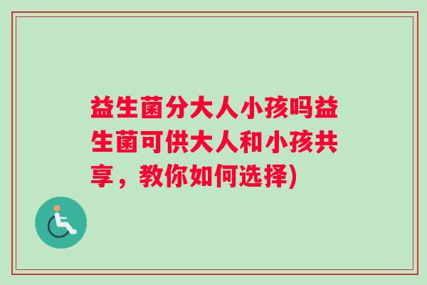 益生菌分大人小孩吗益生菌可供大人和小孩共享,教你如何选择) 益生菌分大人小孩吗益生菌可供大人和小孩共享,教你如何选择)