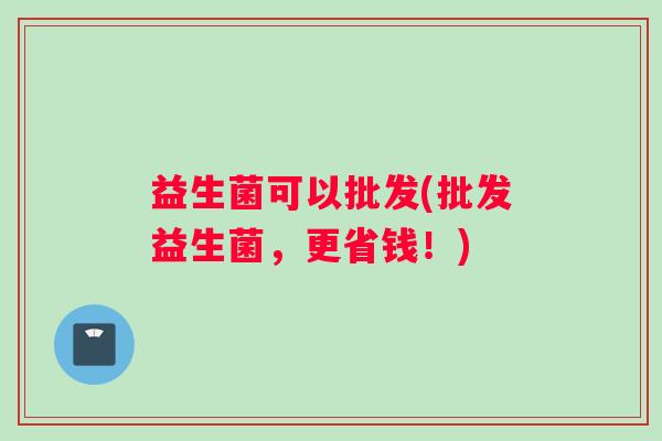 益生菌可以批发(批发益生菌，更省钱！)