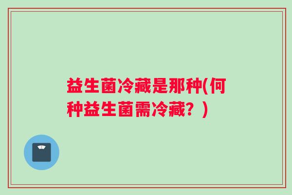 益生菌冷藏是那种(何种益生菌需冷藏？)