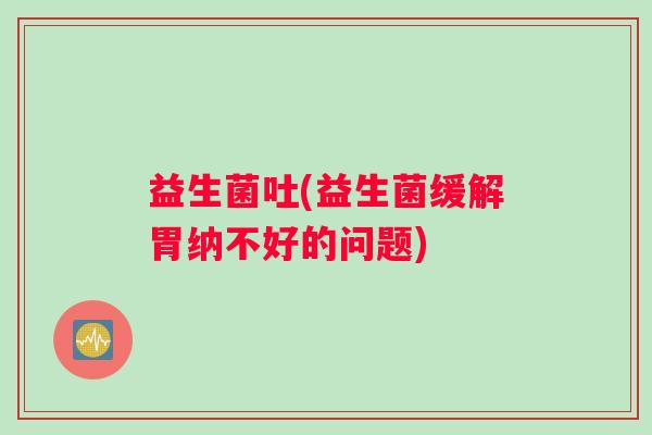 益生菌吐(益生菌缓解胃纳不好的问题) 益生菌吐(益生菌缓解胃纳不好的问题)