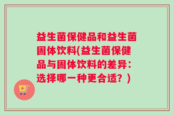 益生菌保健品和益生菌固体饮料(益生菌保健品与固体饮料的差异：选择哪一种更合适？)