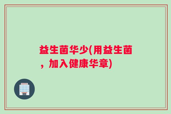 益生菌华少(用益生菌，加入健康华章)