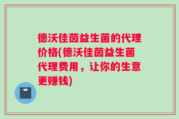 德沃佳茵益生菌的代理价格(德沃佳茵益生菌代理费用，让你的生意更赚钱)