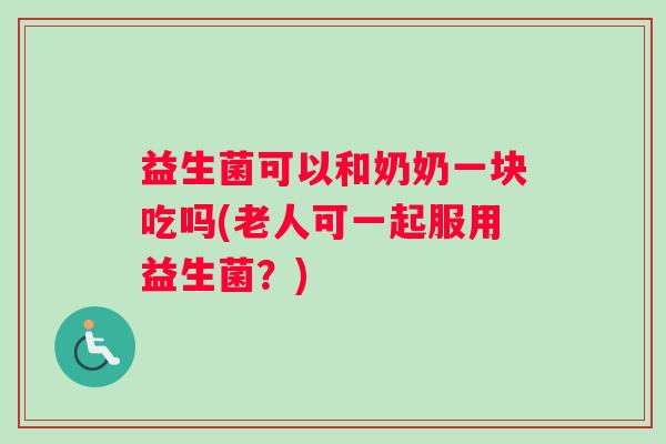 益生菌可以和奶奶一块吃吗(老人可一起服用益生菌？)