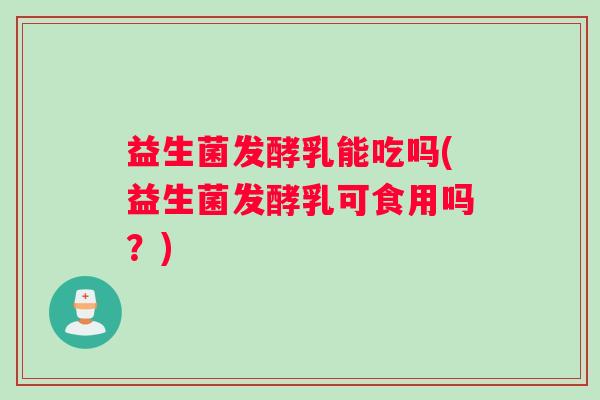益生菌发酵乳能吃吗(益生菌发酵乳可食用吗？)
