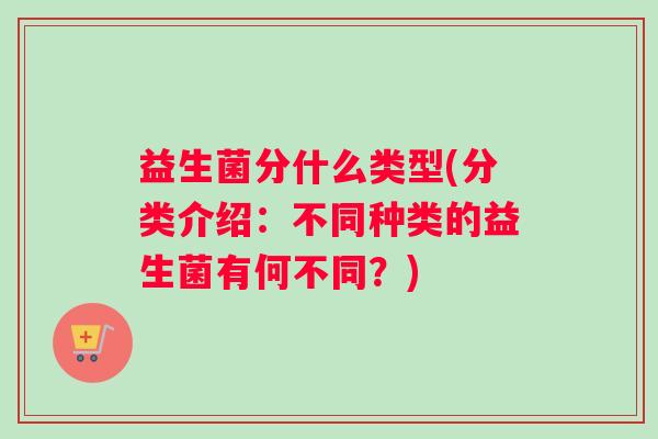 益生菌分什么类型(分类介绍:不同种类的益生菌有何不同?) 益生菌分什么类型(分类介绍:不同种类的益生菌有何不同?)