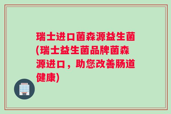 瑞士进口菌森源益生菌(瑞士益生菌品牌菌森源进口，助您改善肠道健康)