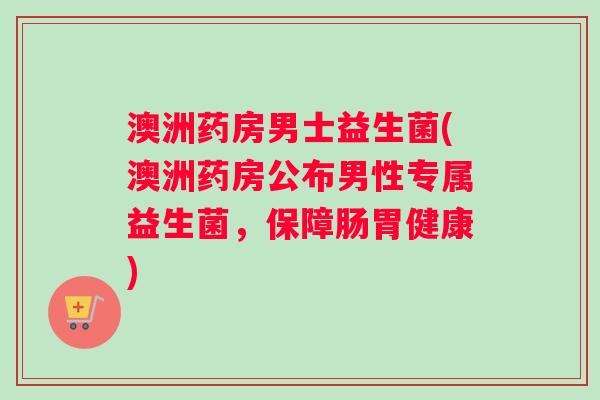 澳洲药房男士益生菌(澳洲药房公布男性专属益生菌，保障肠胃健康)
