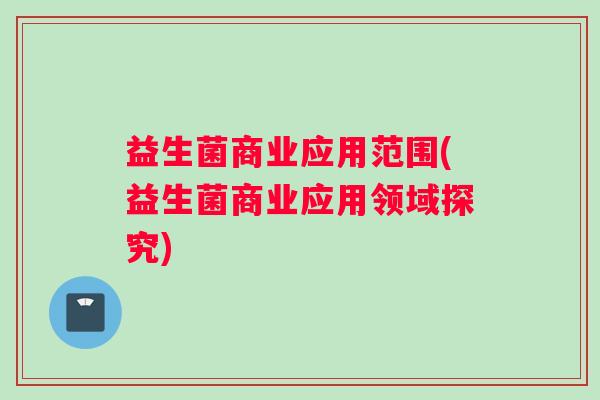 益生菌商业应用范围(益生菌商业应用领域探究) 益生菌商业应用范围(益生菌商业应用领域探究)