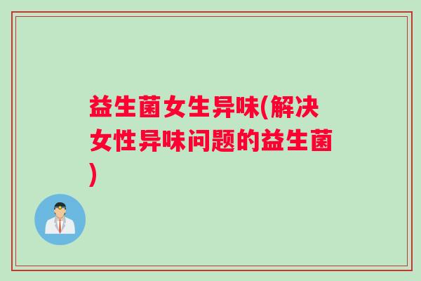 益生菌女生异味(解决女性异味问题的益生菌)