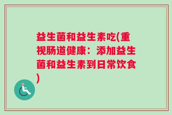 益生菌和益生素吃(重视肠道健康：添加益生菌和益生素到日常饮食)