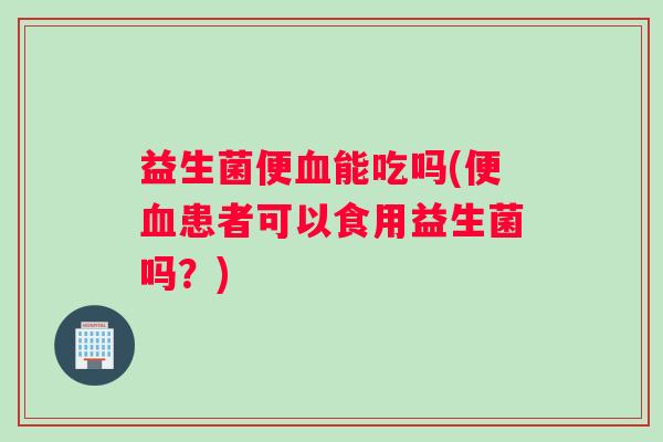 益生菌便血能吃吗(便血患者可以食用益生菌吗？)