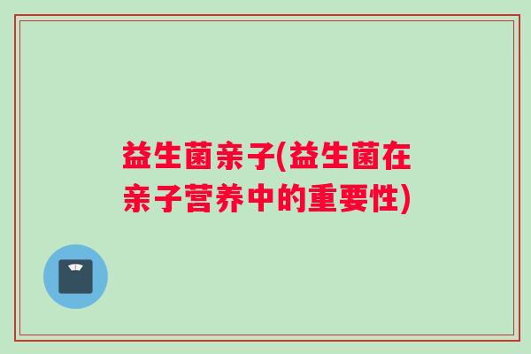 益生菌亲子(益生菌在亲子营养中的重要性)