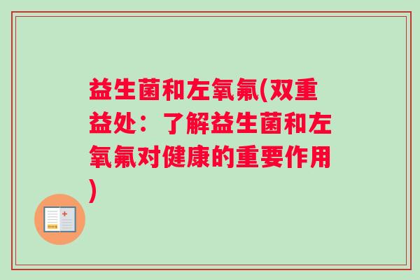 益生菌和左氧氟(双重益处:了解益生菌和左氧氟对健康的重要作用) 益生菌和左氧氟(双重益处:了解益生菌和左氧氟对健康的重要作用)