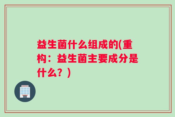 益生菌什么组成的(重构：益生菌主要成分是什么？)