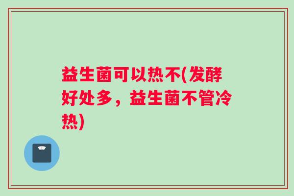 益生菌可以热不(发酵好处多,益生菌不管冷热) 益生菌可以热不(发酵好处多,益生菌不管冷热)