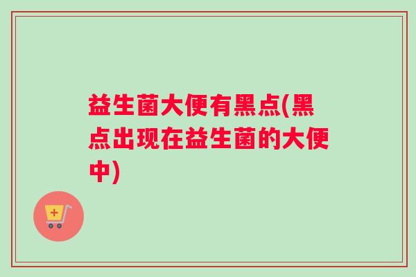 益生菌大便有黑点(黑点出现在益生菌的大便中)