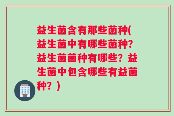 益生菌含有那些菌种(益生菌中有哪些菌种？益生菌菌种有哪些？益生菌中包含哪些有益菌种？)