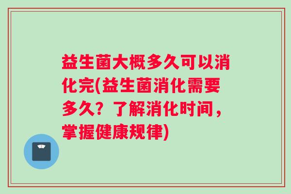 益生菌大概多久可以消化完(益生菌消化需要多久?了解消化时间,掌握健康规律) 益生菌大概多久可以消化完(益生菌消化需要多久?了解消化时间,掌握健康规律)