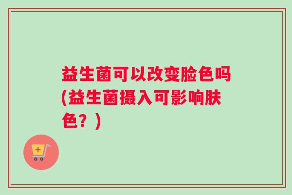 益生菌可以改变脸色吗(益生菌摄入可影响肤色？)
