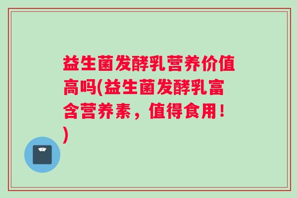益生菌发酵乳营养价值高吗(益生菌发酵乳富含营养素,值得食用!) 益生菌发酵乳营养价值高吗(益生菌发酵乳富含营养素,值得食用!)
