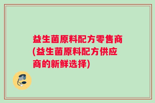益生菌原料配方零售商(益生菌原料配方供应商的新鲜选择)