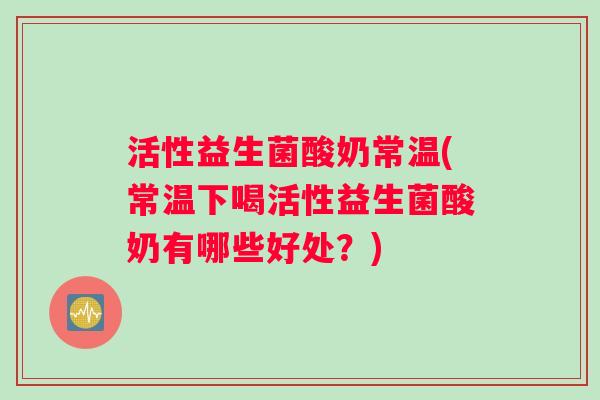 活性益生菌酸奶常温(常温下喝活性益生菌酸奶有哪些好处？)