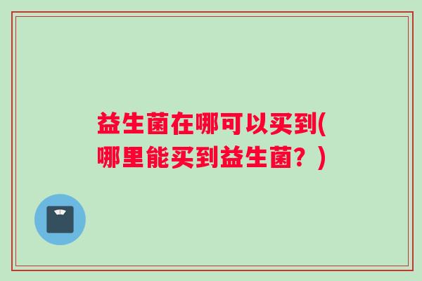益生菌在哪可以买到(哪里能买到益生菌?) 益生菌在哪可以买到(哪里能买到益生菌?)