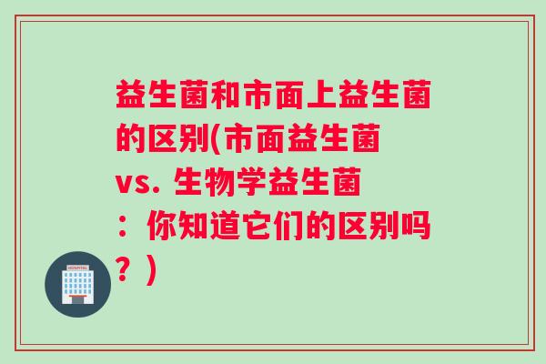 益生菌和市面上益生菌的区别(市面益生菌 vs. 生物学益生菌：你知道它们的区别吗？)