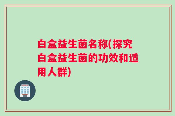 白盒益生菌名称(探究白盒益生菌的功效和适用人群) 白盒益生菌名称(探究白盒益生菌的功效和适用人群)