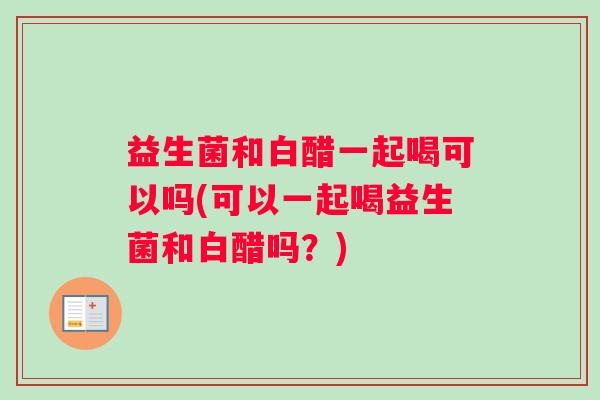 益生菌和白醋一起喝可以吗(可以一起喝益生菌和白醋吗？)