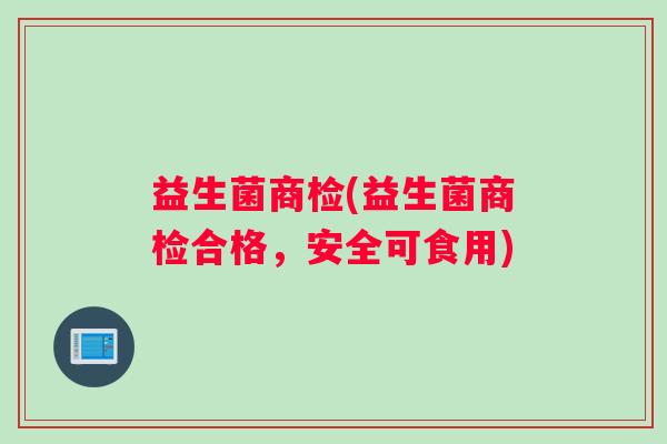 益生菌商检(益生菌商检合格，安全可食用)