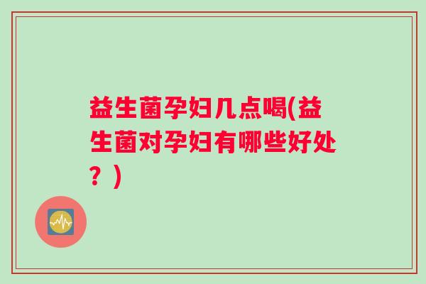 益生菌孕妇几点喝(益生菌对孕妇有哪些好处？)