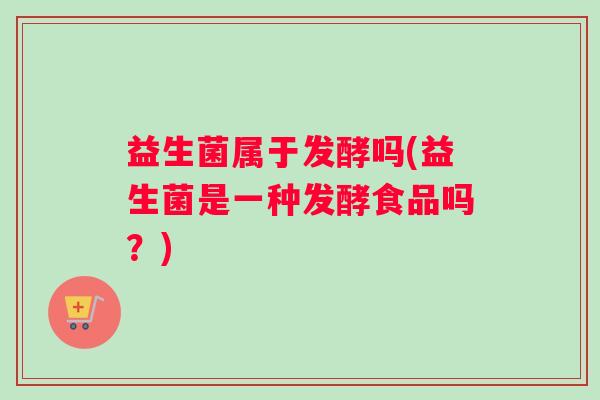 益生菌属于发酵吗(益生菌是一种发酵食品吗？)
