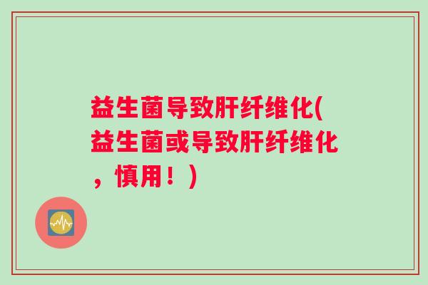 益生菌导致肝纤维化(益生菌或导致肝纤维化，慎用！)