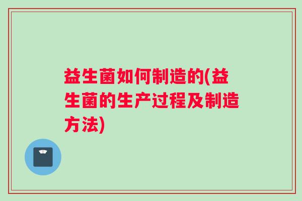 益生菌如何制造的(益生菌的生产过程及制造方法)