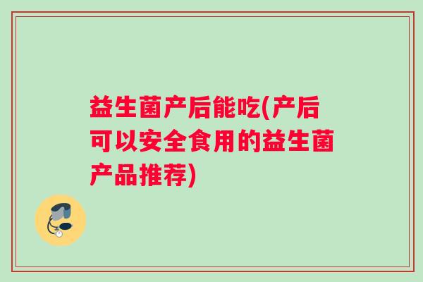 益生菌产后能吃(产后可以安全食用的益生菌产品推荐)