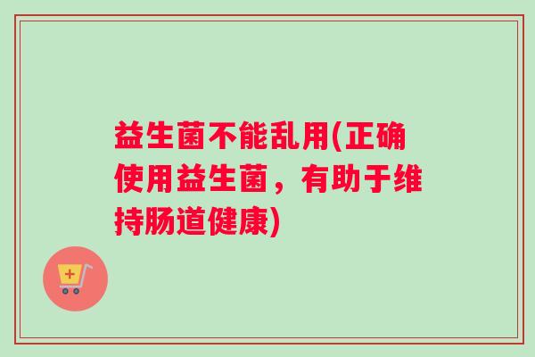 益生菌不能乱用(正确使用益生菌，有助于维持肠道健康)