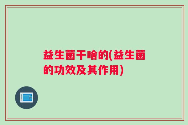 益生菌干啥的(益生菌的功效及其作用)