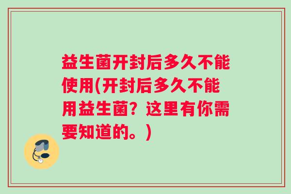 益生菌开封后多久不能使用(开封后多久不能用益生菌？这里有你需要知道的。)