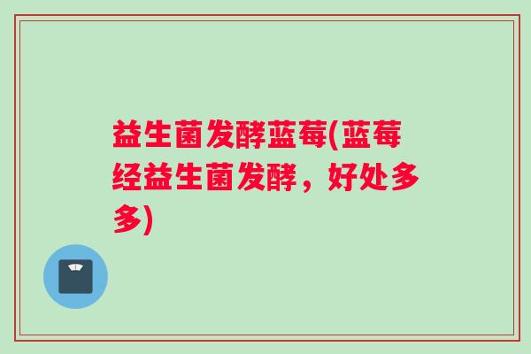 益生菌发酵蓝莓(蓝莓经益生菌发酵，好处多多)