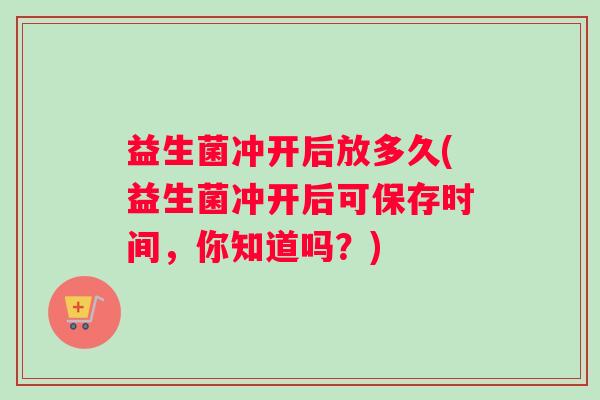 益生菌冲开后放多久(益生菌冲开后可保存时间，你知道吗？)