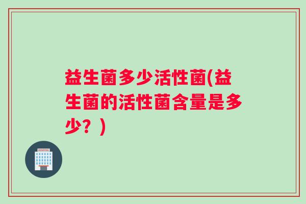 益生菌多少活性菌(益生菌的活性菌含量是多少？)