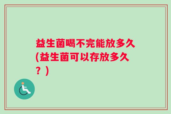 益生菌喝不完能放多久(益生菌可以存放多久？)