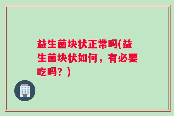 益生菌块状正常吗(益生菌块状如何，有必要吃吗？)