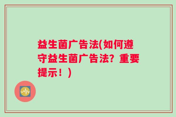 益生菌广告法(如何遵守益生菌广告法？重要提示！)
