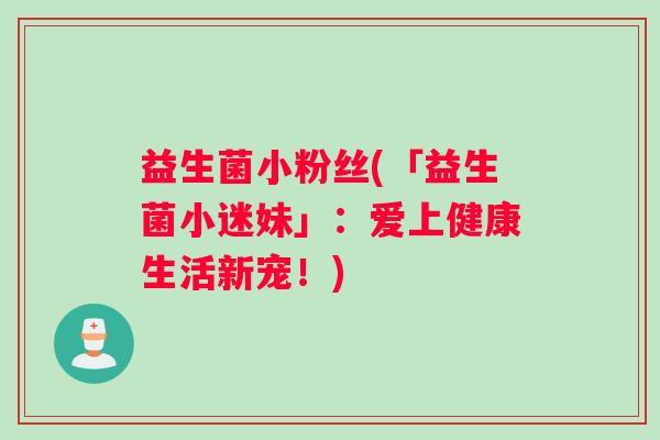 益生菌小粉丝(「益生菌小迷妹」:爱上健康生活新宠!) 益生菌小粉丝(「益生菌小迷妹」:爱上健康生活新宠!)