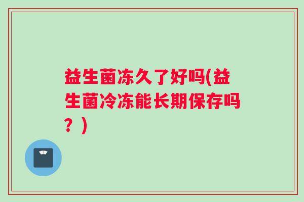 益生菌冻久了好吗(益生菌冷冻能长期保存吗?) 益生菌冻久了好吗(益生菌冷冻能长期保存吗?)