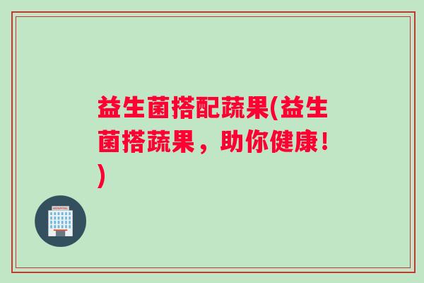 益生菌搭配蔬果(益生菌搭蔬果，助你健康！)